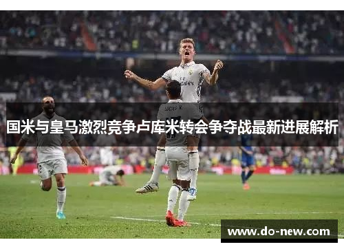 国米与皇马激烈竞争卢库米转会争夺战最新进展解析